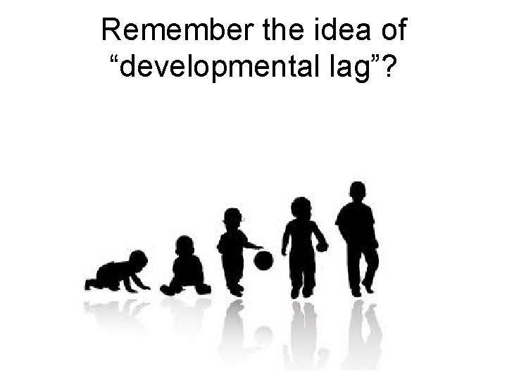 Remember the idea of “developmental lag”? 