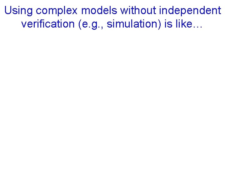 Using complex models without independent verification (e. g. , simulation) is like… 