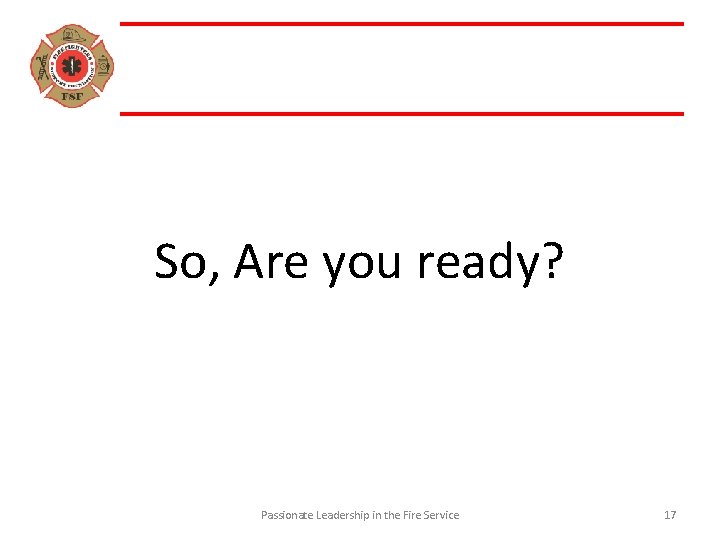 So, Are you ready? Passionate Leadership in the Fire Service 17 