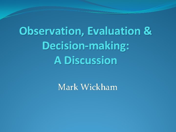 Observation, Evaluation & Decision-making: A Discussion Mark Wickham 