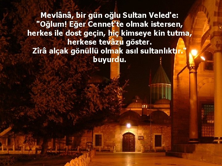 Mevlânâ, bir gün oğlu Sultan Veled'e: "Oğlum! Eğer Cennet'te olmak istersen, herkes ile dost