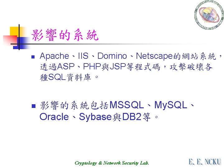 影響的系統 n n Apache、IIS、Domino、Netscape的網站系統， 透過ASP、PHP與JSP等程式碼，攻擊破壞各 種SQL資料庫。 影響的系統包括MSSQL、My. SQL、 Oracle、Sybase與DB 2等。 Cryptology & Network Security