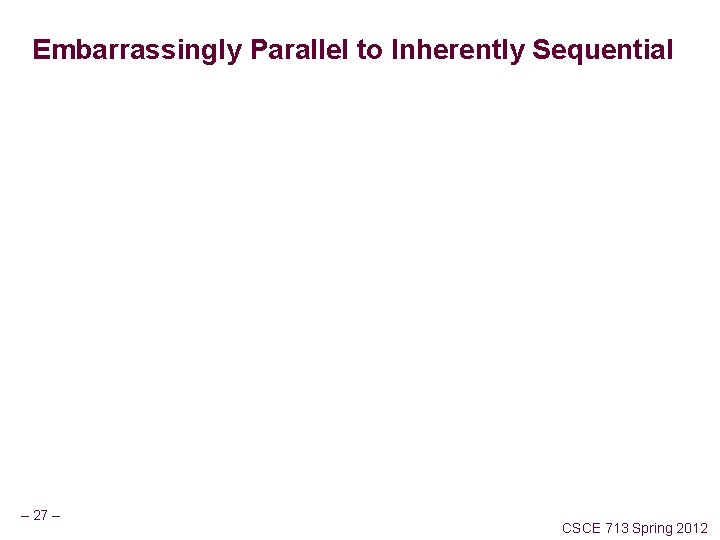 Embarrassingly Parallel to Inherently Sequential – 27 – CSCE 713 Spring 2012 