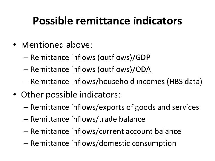 Possible remittance indicators • Mentioned above: – Remittance inflows (outflows)/GDP – Remittance inflows (outflows)/ODA Possible remittance indicators • Mentioned above: – Remittance inflows (outflows)/GDP – Remittance inflows (outflows)/ODA