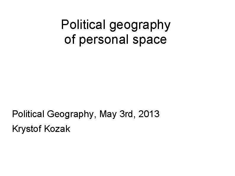 Political geography of personal space Political Geography, May 3 rd, 2013 Krystof Kozak 