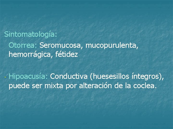 Sintomatología: Otorrea: Seromucosa, mucopurulenta, hemorrágica, fétidez - Hipoacusía: Conductiva (huesesillos íntegros), puede ser mixta