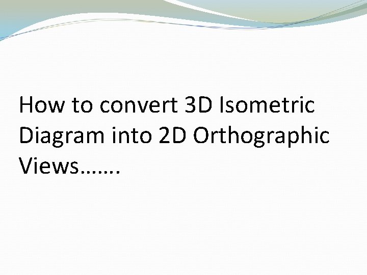 How to convert 3 D Isometric Diagram into 2 D Orthographic Views……. 