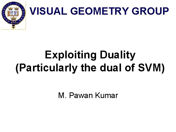 VISUAL GEOMETRY GROUP Exploiting Duality (Particularly the dual of SVM) M. Pawan Kumar 
