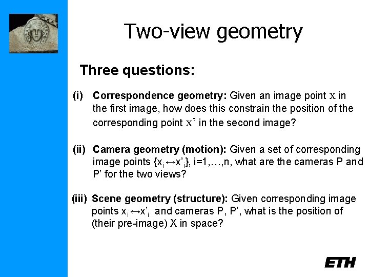 Two-view geometry Three questions: (i) Correspondence geometry: Given an image point x in the