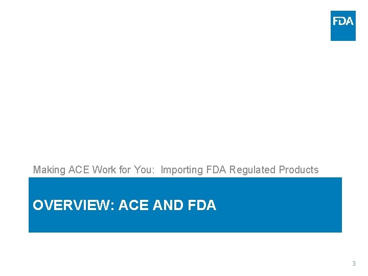 Making ACE Work for You: Importing FDA Regulated Products OVERVIEW: ACE AND FDA 3