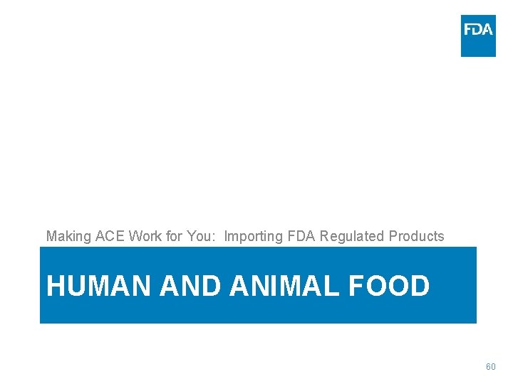Making ACE Work for You: Importing FDA Regulated Products HUMAN AND ANIMAL FOOD 60