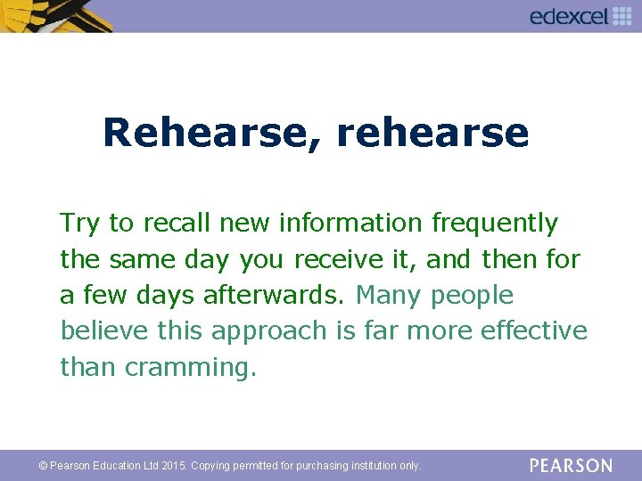 Rehearse, rehearse Try to recall new information frequently the same day you receive it,