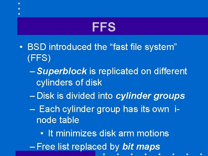 FFS • BSD introduced the “fast file system” (FFS) – Superblock is replicated on