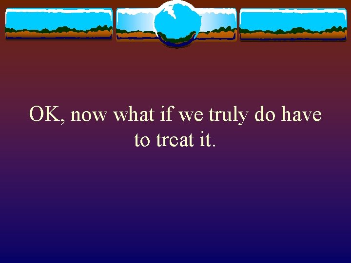 OK, now what if we truly do have to treat it. 