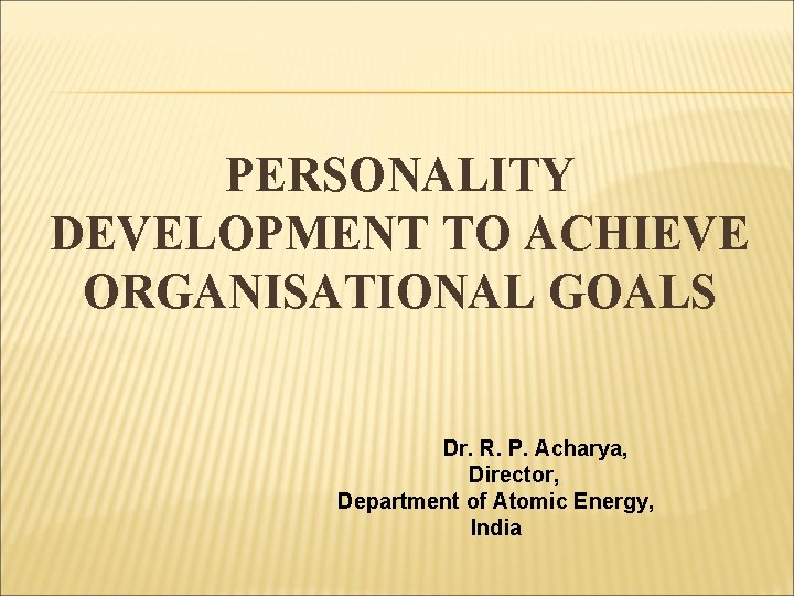 PERSONALITY DEVELOPMENT TO ACHIEVE ORGANISATIONAL GOALS Dr. R. P. Acharya, Director, Department of Atomic