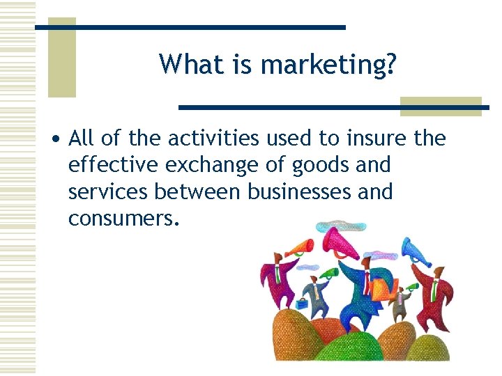 What is marketing? • All of the activities used to insure the effective exchange