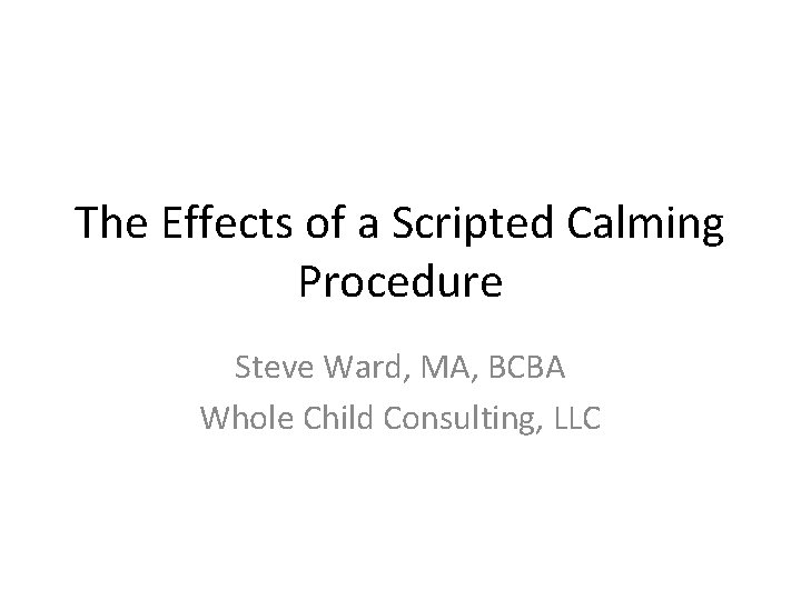 The Effects of a Scripted Calming Procedure Steve Ward, MA, BCBA Whole Child Consulting, The Effects of a Scripted Calming Procedure Steve Ward, MA, BCBA Whole Child Consulting,