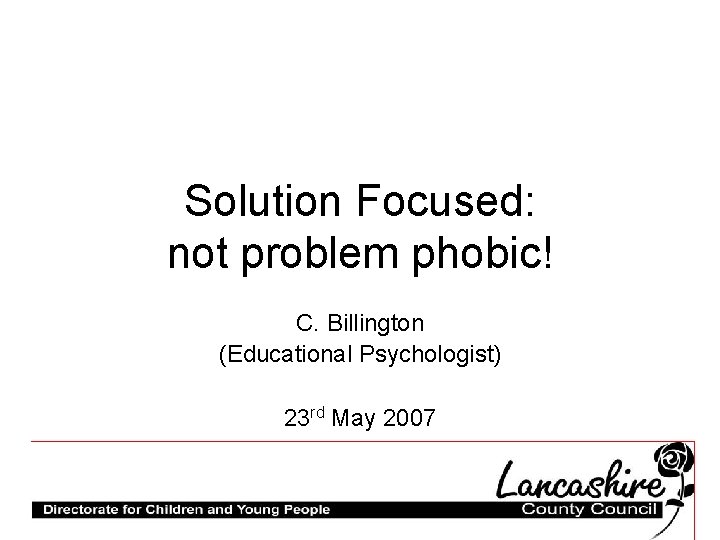 Solution Focused: not problem phobic! C. Billington (Educational Psychologist) 23 rd May 2007 