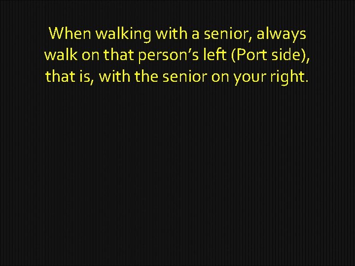 When walking with a senior, always walk on that person’s left (Port side), that