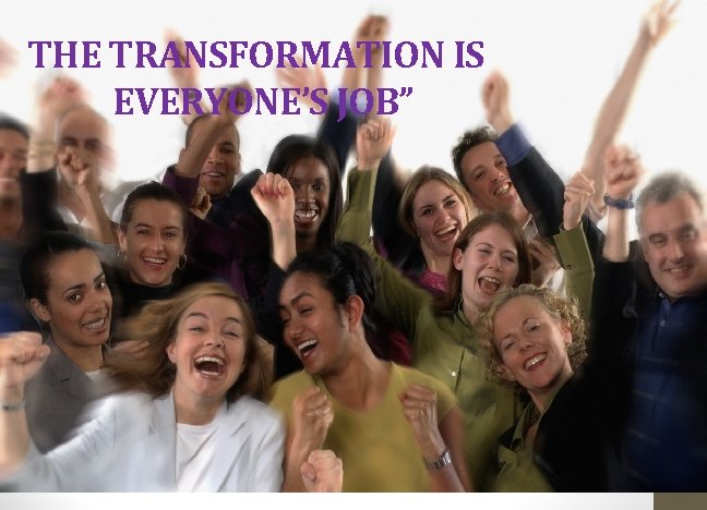 THE TRANSFORMATION IS EVERYONE’S JOB” 