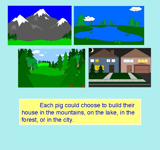 Each pig could choose to build their house in the mountains, on the lake,