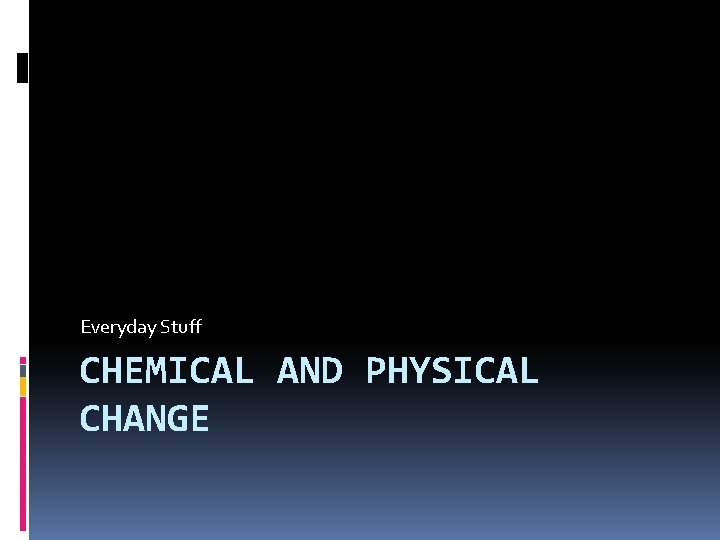Everyday Stuff CHEMICAL AND PHYSICAL CHANGE Everyday Stuff CHEMICAL AND PHYSICAL CHANGE