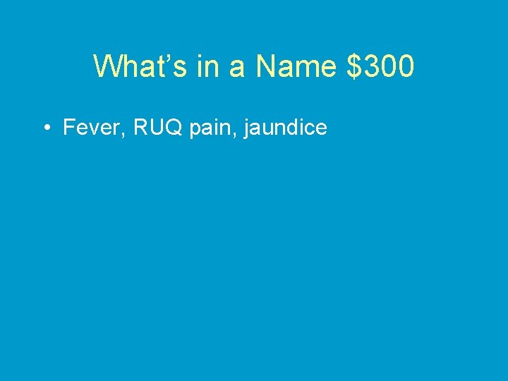 What’s in a Name $300 • Fever, RUQ pain, jaundice 