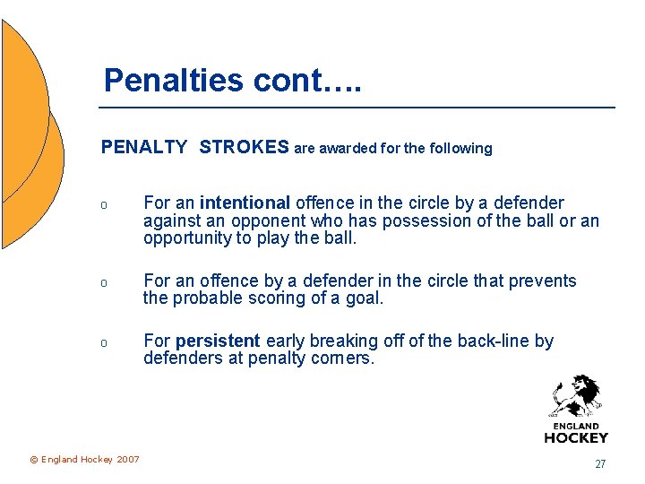 Penalties cont…. PENALTY STROKES are awarded for the following o For an intentional offence