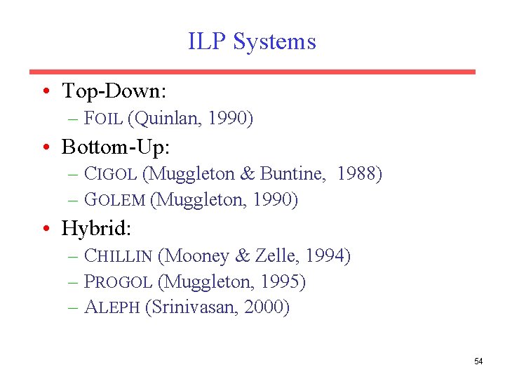 ILP Systems • Top-Down: – FOIL (Quinlan, 1990) • Bottom-Up: – CIGOL (Muggleton &