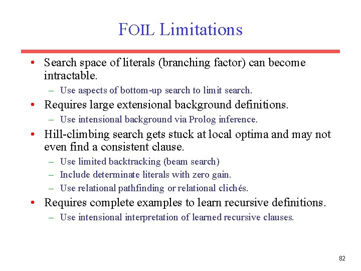 FOIL Limitations • Search space of literals (branching factor) can become intractable. – Use