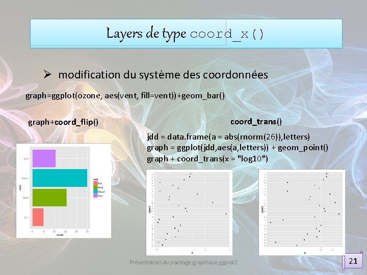 Layers de type coord_x() Ø modification du système des coordonnées graph=ggplot(ozone, aes(vent, fill=vent))+geom_bar() graph+coord_flip()