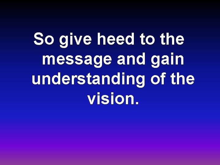 So give heed to the message and gain understanding of the vision. 