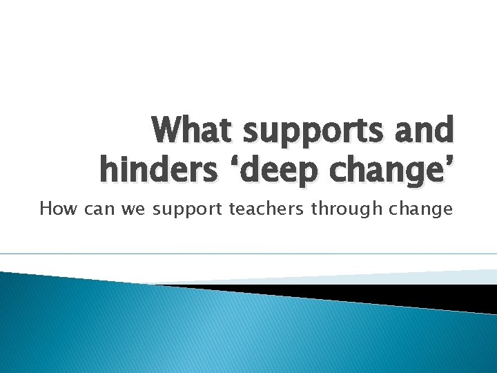 What supports and hinders ‘deep change’ How can we support teachers through change 