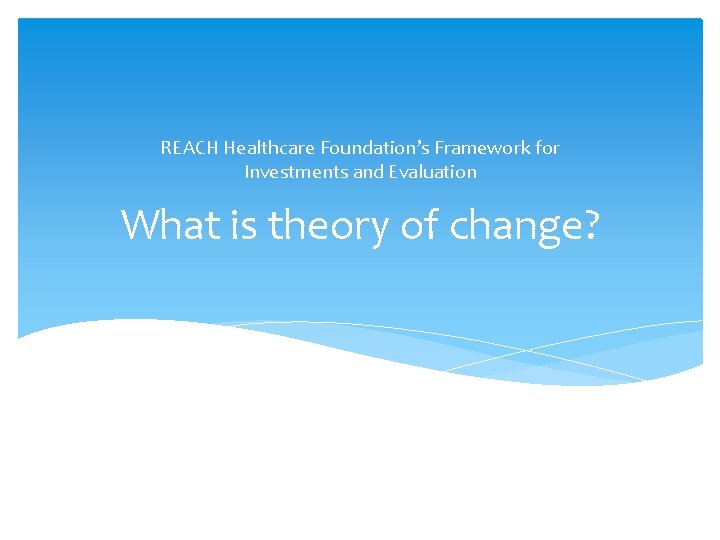 REACH Healthcare Foundation’s Framework for Investments and Evaluation What is theory of change? 