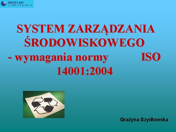 SYSTEM ZARZĄDZANIA ŚRODOWISKOWEGO - wymagania normy ISO 14001: 2004 Grażyna Szydłowska 