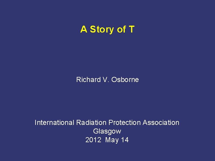 A Story of T Richard V. Osborne International Radiation Protection Association Glasgow 2012 May