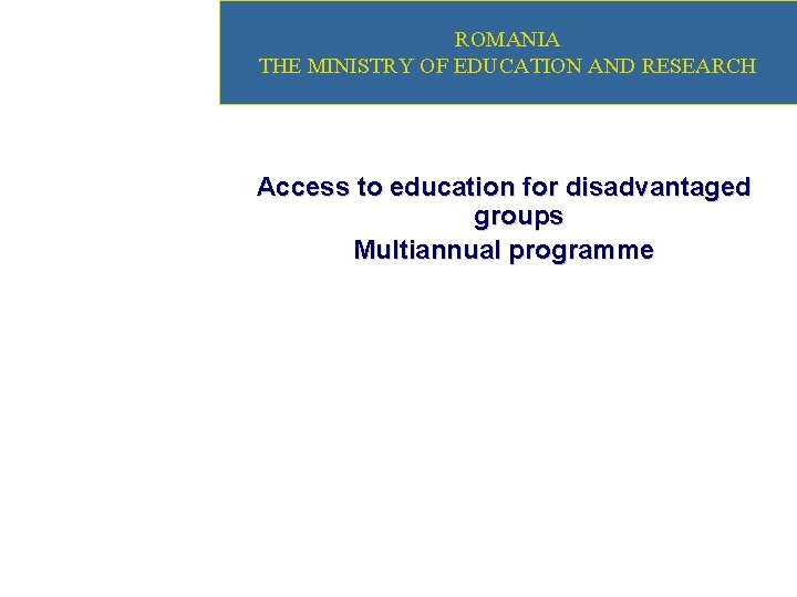 ROMANIA THE MINISTRY OF EDUCATION AND RESEARCH Access to education for disadvantaged groups Multiannual