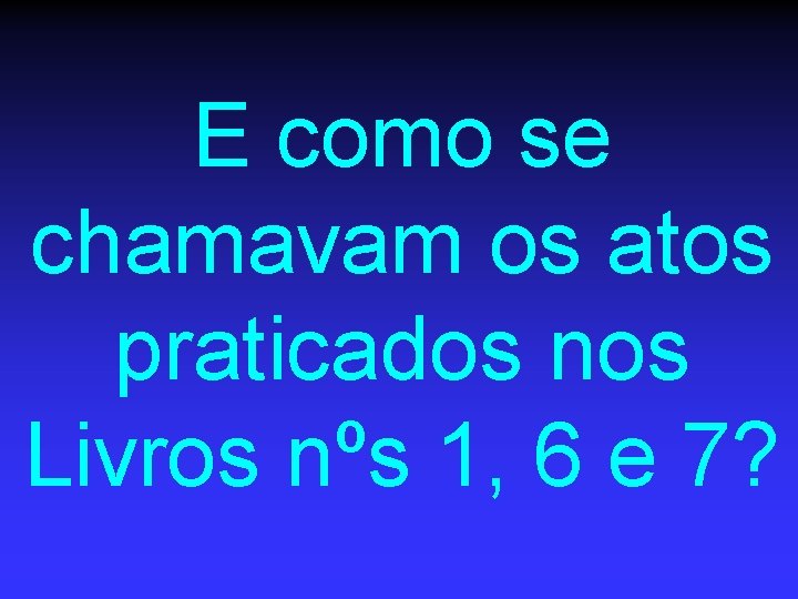 E como se chamavam os atos praticados nos Livros nºs 1, 6 e 7?