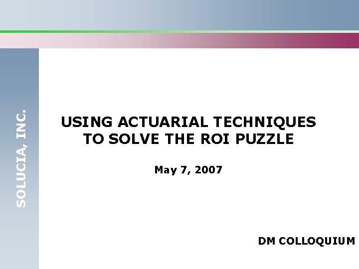 SOLUCIA, INC. USING ACTUARIAL TECHNIQUES TO SOLVE THE ROI PUZZLE May 7, 2007 DM