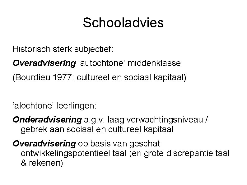 Schooladvies Historisch sterk subjectief: Overadvisering ‘autochtone’ middenklasse (Bourdieu 1977: cultureel en sociaal kapitaal) ‘alochtone’