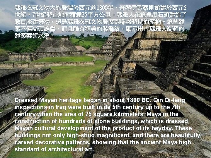 瑪雅衣冠文物大約發端於西元前1800年，奇琴伊芳察則始建於西元5 世紀，7世紀時占地面積達 25平方公里。瑪雅人在這裡用石頭建造了 數百座建築物，這是瑪雅衣冠文物發展到鼎盛時期的產物。這些建 築不僅高碩雄偉，而且雕有精美的裝飾紋，顯示出古瑪雅人高超的 建築藝術水準。 Dressed Mayan heritage began in about 1800 BC,