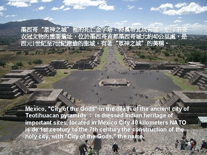 墨西哥“眾神之城”裡的死亡金字塔︰特奧蒂瓦坎古城，是印第安 衣冠文物的重要遺址，位於墨西哥首都墨西哥城北約40公里處，是 西元1世紀至 7世紀建造的聖城，有著“眾神之城”的美稱。 Mexico, "City of the Gods" in the death of the