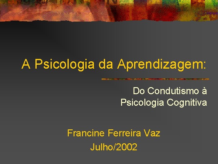 A Psicologia da Aprendizagem: Do Condutismo à Psicologia Cognitiva Francine Ferreira Vaz Julho/2002 
