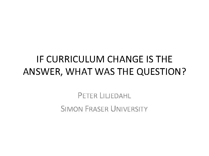 IF CURRICULUM CHANGE IS THE ANSWER, WHAT WAS THE QUESTION? PETER LILJEDAHL SIMON FRASER IF CURRICULUM CHANGE IS THE ANSWER, WHAT WAS THE QUESTION? PETER LILJEDAHL SIMON FRASER