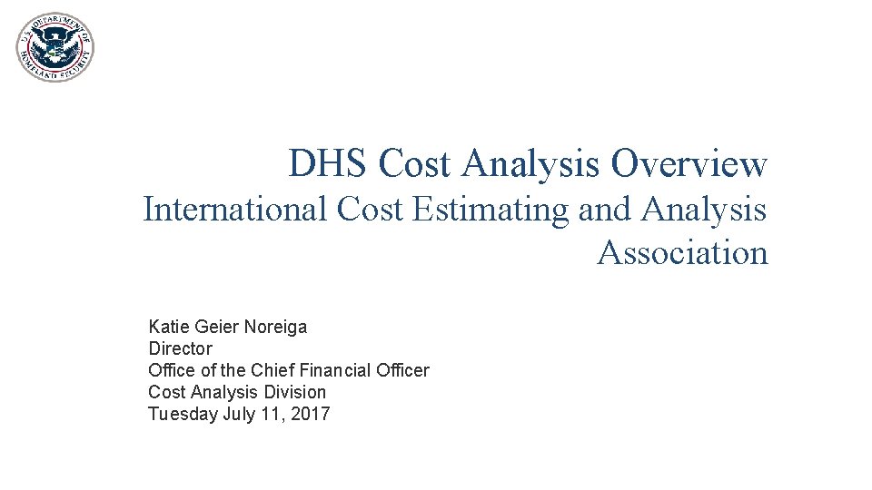 DHS Cost Analysis Overview International Cost Estimating and Analysis Association Katie Geier Noreiga Director