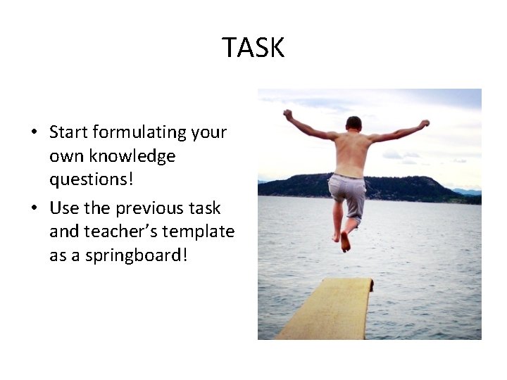 TASK • Start formulating your own knowledge questions! • Use the previous task and