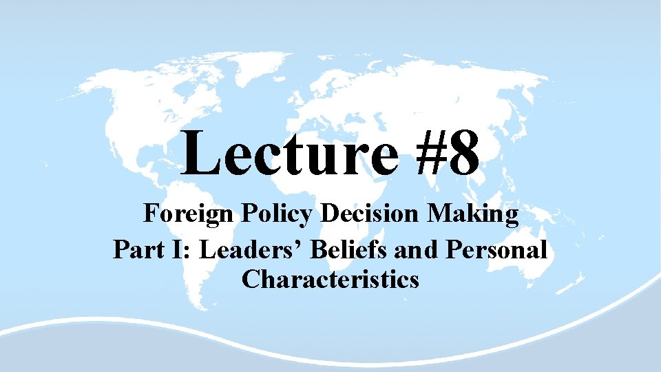 Lecture #8 Foreign Policy Decision Making Part I: Leaders’ Beliefs and Personal Characteristics 