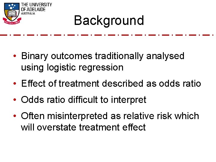 Background • Binary outcomes traditionally analysed using logistic regression • Effect of treatment described