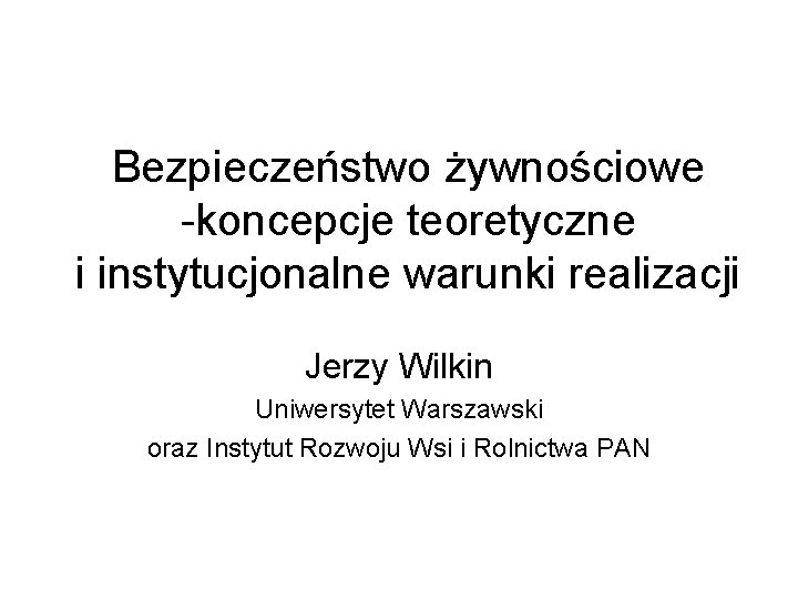 Bezpieczeństwo żywnościowe -koncepcje teoretyczne i instytucjonalne warunki realizacji Jerzy Wilkin Uniwersytet Warszawski oraz Instytut