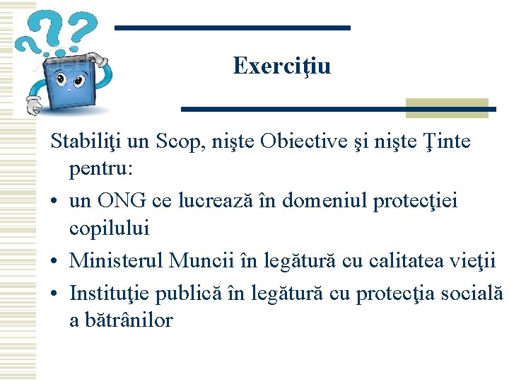 Exerciţiu Stabiliţi un Scop, nişte Obiective şi nişte Ţinte pentru: • un ONG ce